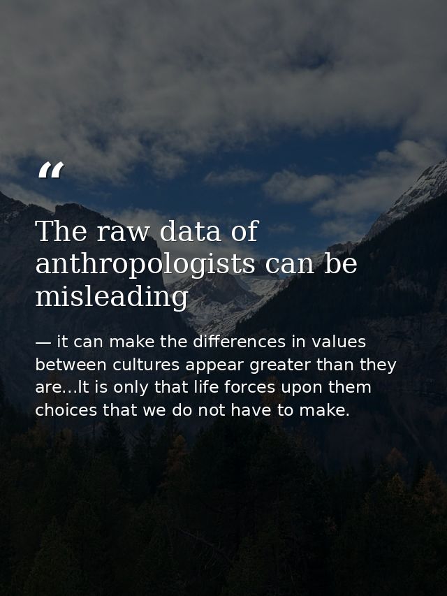 The raw data of anthropologists can be misleading — it can make the differences in values between cultures appear greater than they are...It is only that life forces upon them choices that we do not have to make.