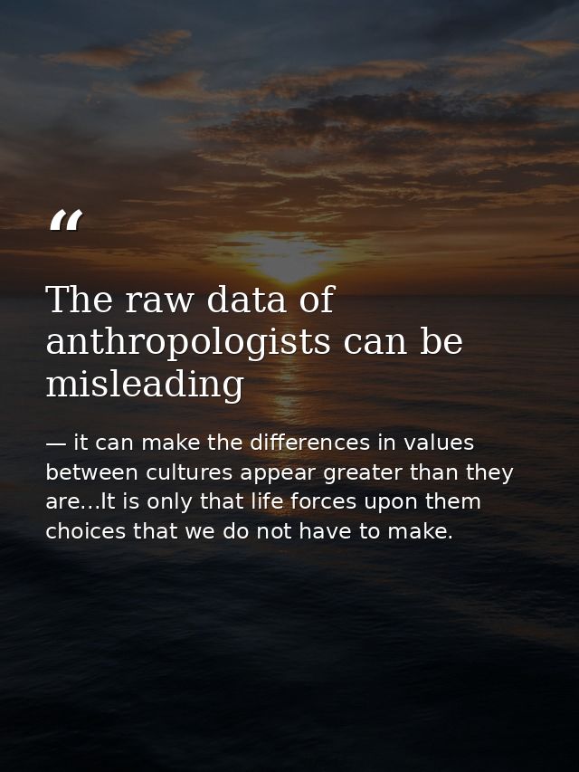 The raw data of anthropologists can be misleading — it can make the differences in values between cultures appear greater than they are...It is only that life forces upon them choices that we do not have to make.