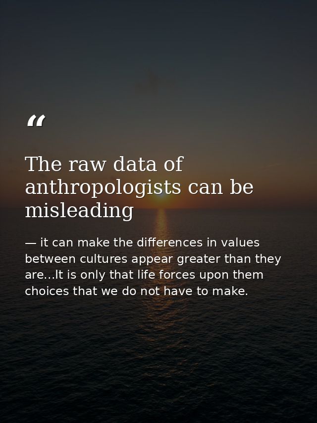 The raw data of anthropologists can be misleading — it can make the differences in values between cultures appear greater than they are...It is only that life forces upon them choices that we do not have to make.