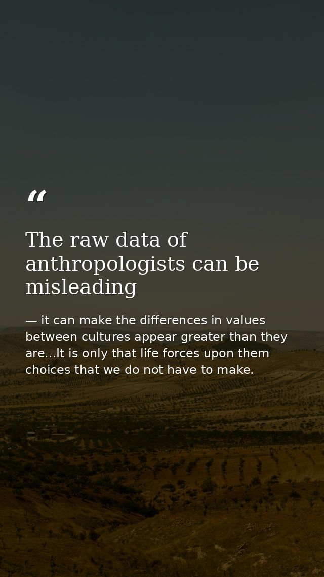 The raw data of anthropologists can be misleading — it can make the differences in values between cultures appear greater than they are...It is only that life forces upon them choices that we do not have to make.