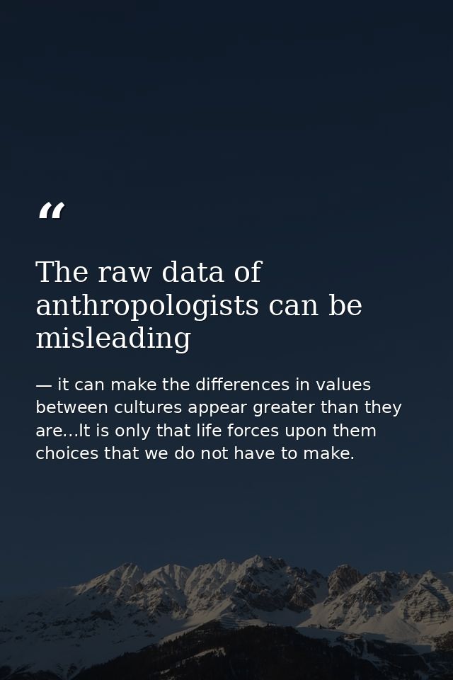 The raw data of anthropologists can be misleading — it can make the differences in values between cultures appear greater than they are...It is only that life forces upon them choices that we do not have to make.