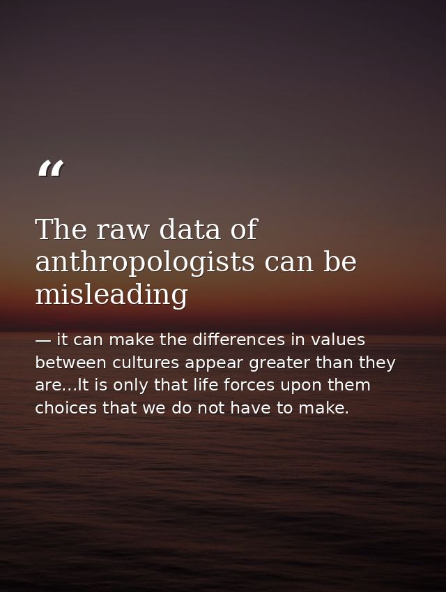 The raw data of anthropologists can be misleading — it can make the differences in values between cultures appear greater than they are...It is only that life forces upon them choices that we do not have to make.
