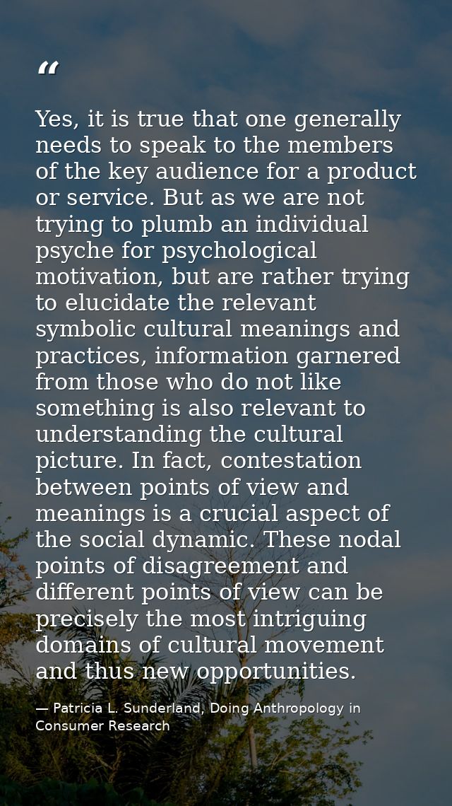 Yes, it is true that one generally needs to speak to the members of the key audience for a product or service. But as we — Patricia L. Sunderland, Doing Anthropology in Consumer Research