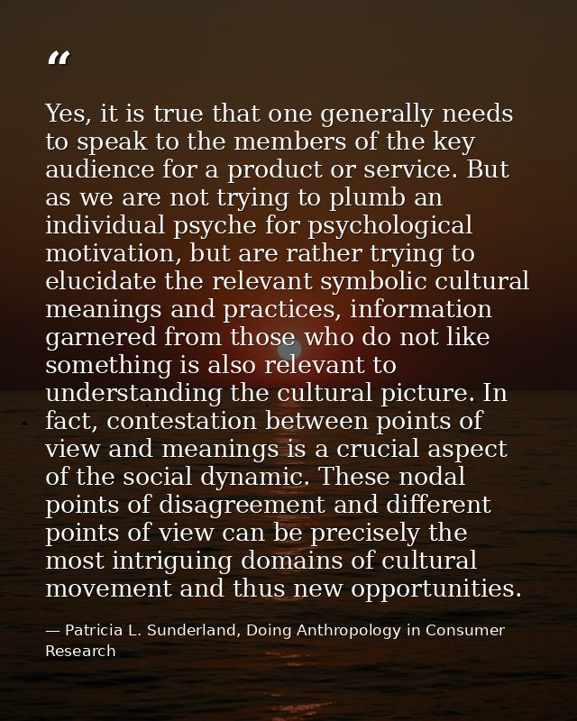 Yes, it is true that one generally needs to speak to the members of the key audience for a product or service. But as we — Patricia L. Sunderland, Doing Anthropology in Consumer Research