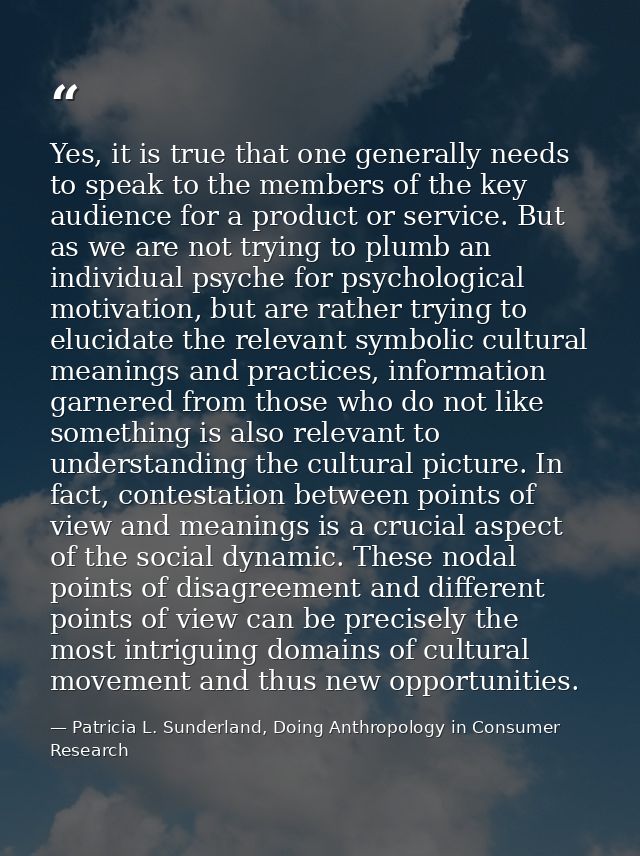 Yes, it is true that one generally needs to speak to the members of the key audience for a product or service. But as we — Patricia L. Sunderland, Doing Anthropology in Consumer Research