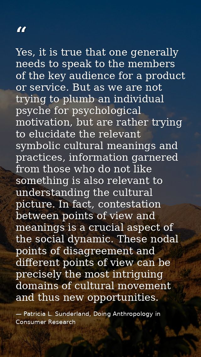 Yes, it is true that one generally needs to speak to the members of the key audience for a product or service. But as we — Patricia L. Sunderland, Doing Anthropology in Consumer Research