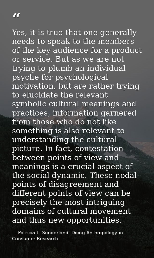 Yes, it is true that one generally needs to speak to the members of the key audience for a product or service. But as we — Patricia L. Sunderland, Doing Anthropology in Consumer Research