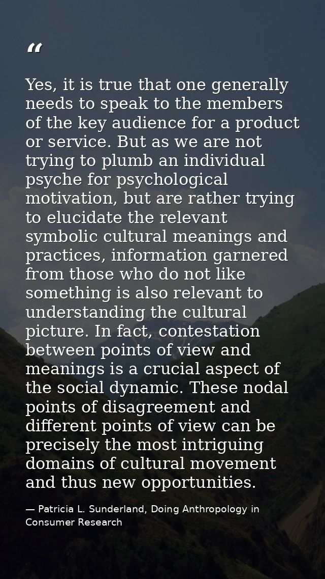 Yes, it is true that one generally needs to speak to the members of the key audience for a product or service. But as we — Patricia L. Sunderland, Doing Anthropology in Consumer Research