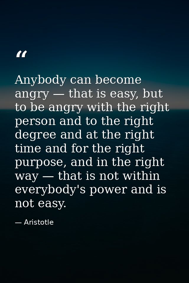 Anybody can become angry — that is easy, but to be angry with the right person and to the right degree and at the right  — Aristotle