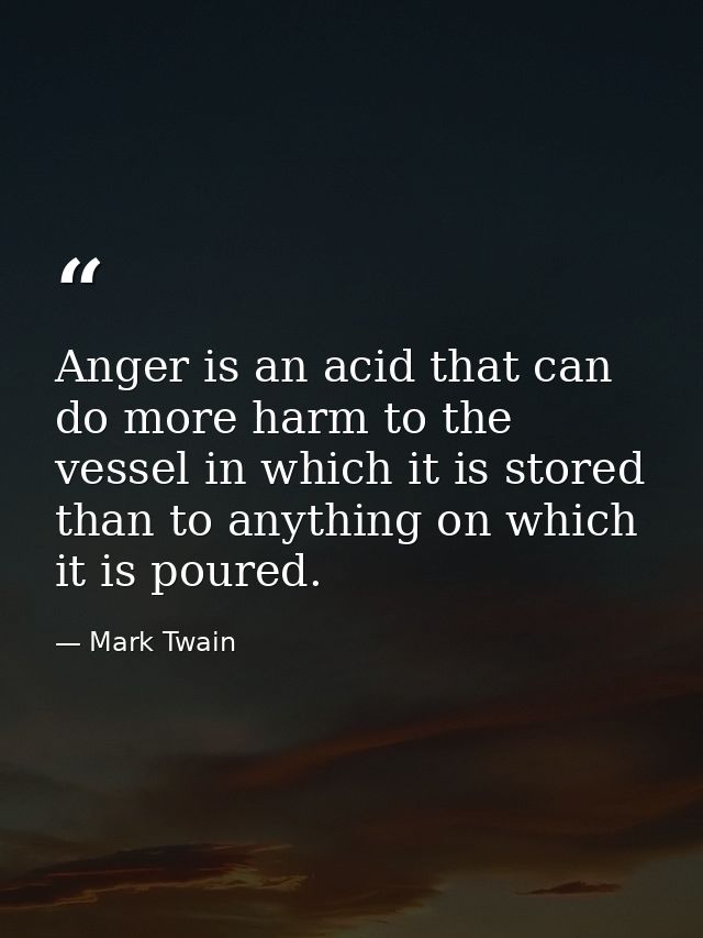 Anger is an acid that can do more harm to the vessel in which it is stored than to anything on which it is poured. — Mark Twain