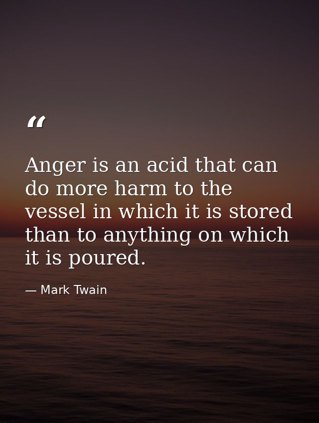 Anger is an acid that can do more harm to the vessel in which it is stored than to anything on which it is poured. — Mark Twain