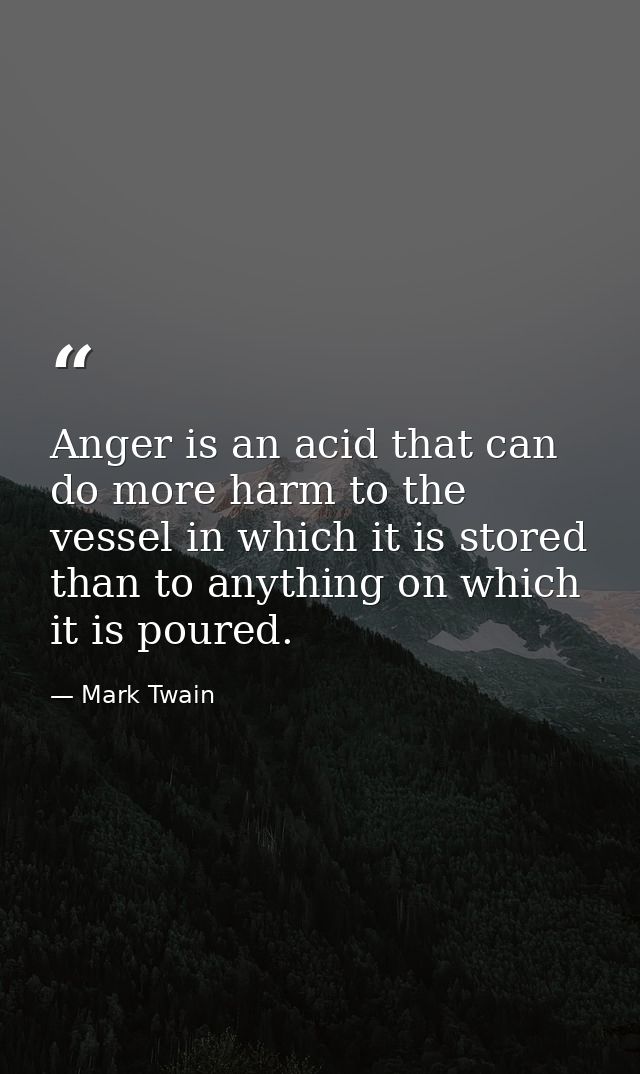 Anger is an acid that can do more harm to the vessel in which it is stored than to anything on which it is poured. — Mark Twain