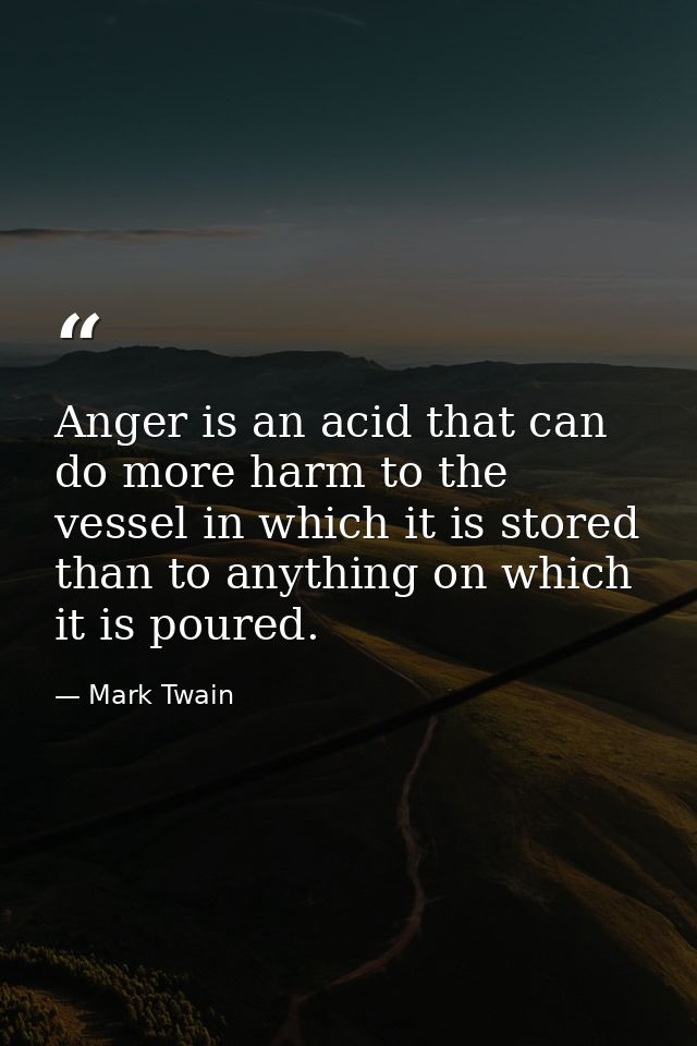 Anger is an acid that can do more harm to the vessel in which it is stored than to anything on which it is poured. — Mark Twain