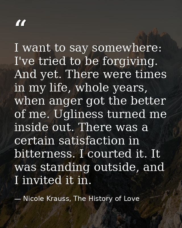 I want to say somewhere: I've tried to be forgiving. And yet. There were times in my life, whole years, when anger got t — Nicole Krauss, The History of Love