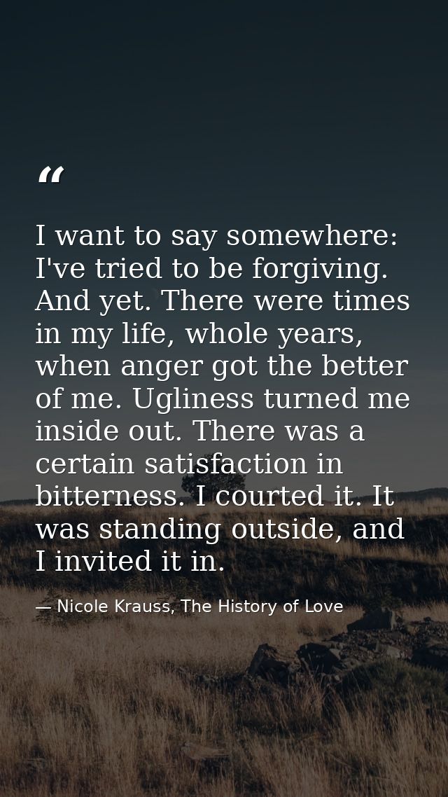 I want to say somewhere: I've tried to be forgiving. And yet. There were times in my life, whole years, when anger got t — Nicole Krauss, The History of Love