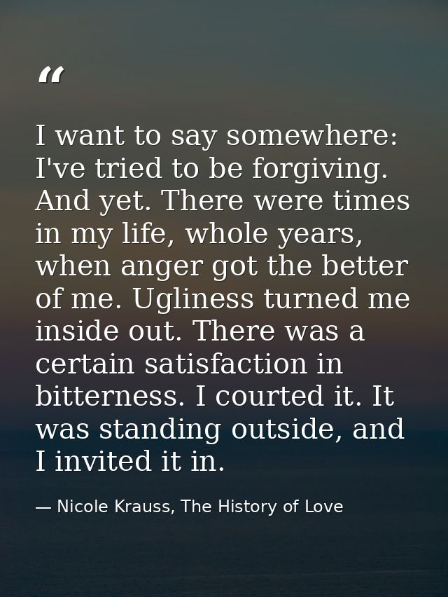 I want to say somewhere: I've tried to be forgiving. And yet. There were times in my life, whole years, when anger got t — Nicole Krauss, The History of Love
