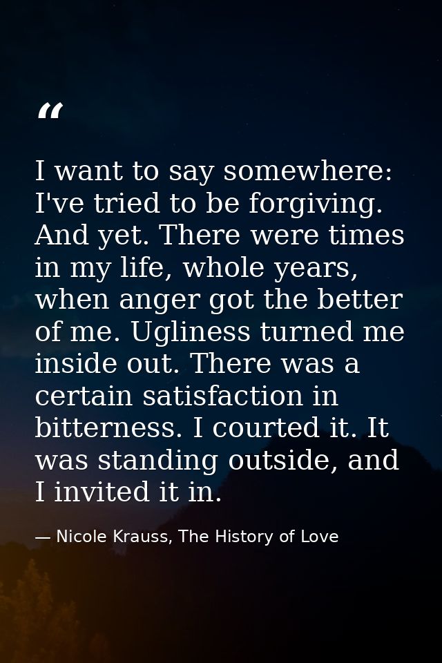 I want to say somewhere: I've tried to be forgiving. And yet. There were times in my life, whole years, when anger got t — Nicole Krauss, The History of Love