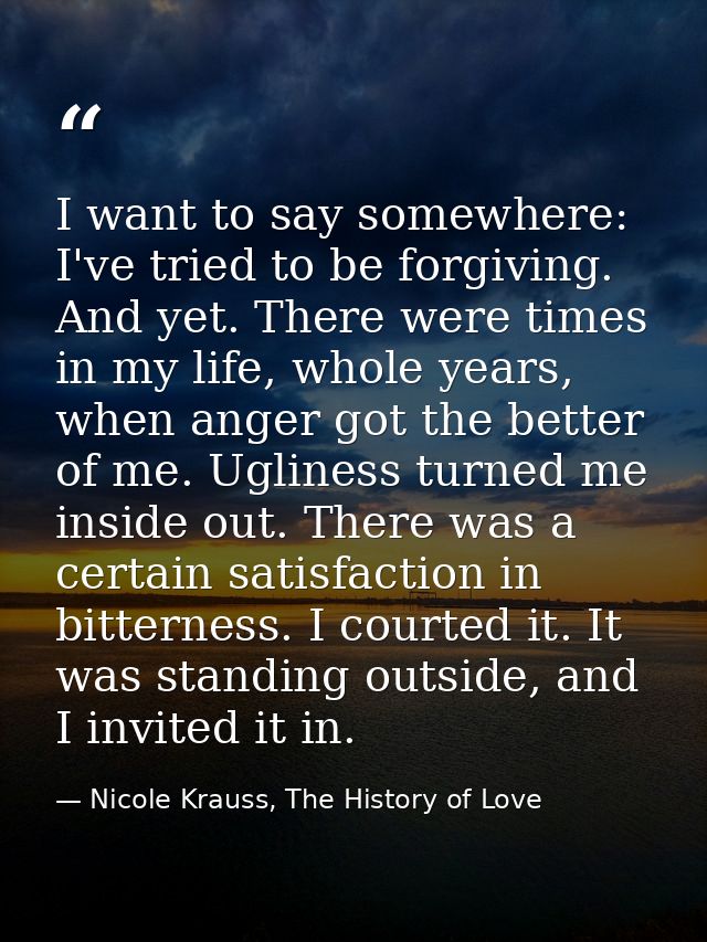 I want to say somewhere: I've tried to be forgiving. And yet. There were times in my life, whole years, when anger got t — Nicole Krauss, The History of Love