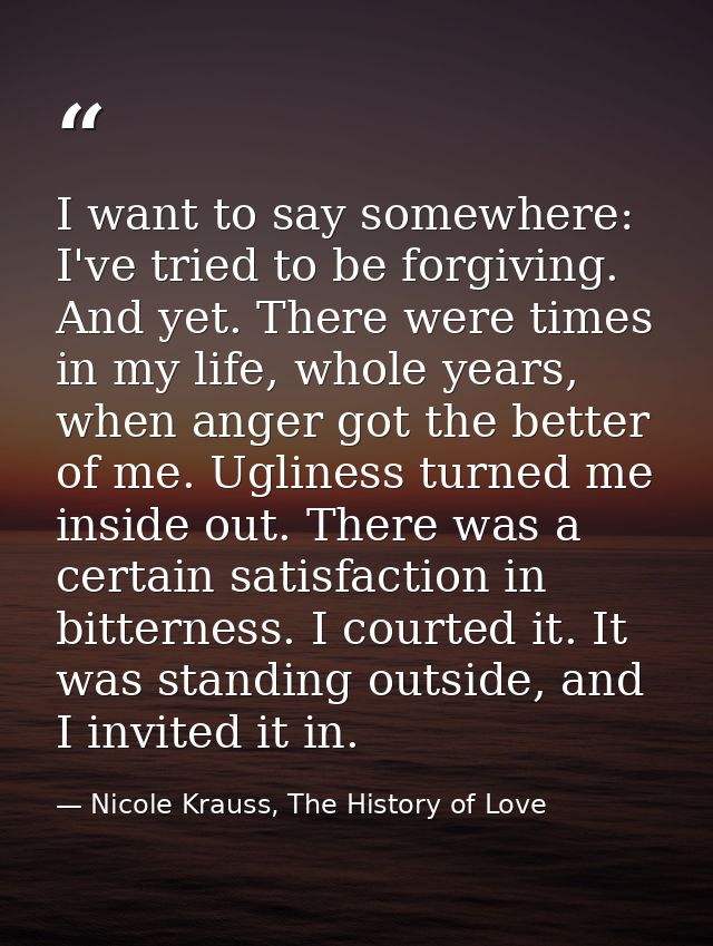 I want to say somewhere: I've tried to be forgiving. And yet. There were times in my life, whole years, when anger got t — Nicole Krauss, The History of Love