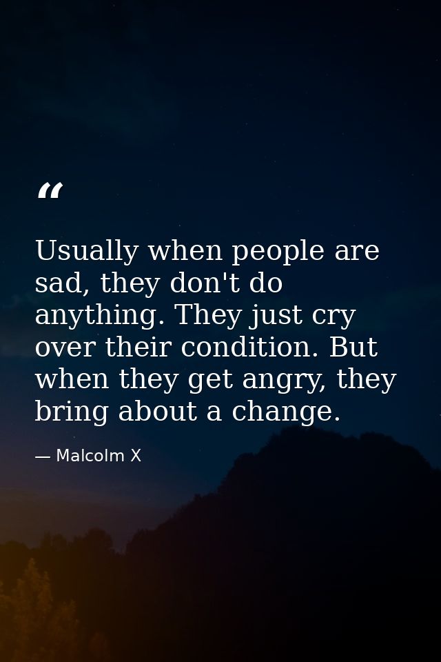Usually when people are sad, they don't do anything. They just cry over their condition. But when they get angry, they b — Malcolm X