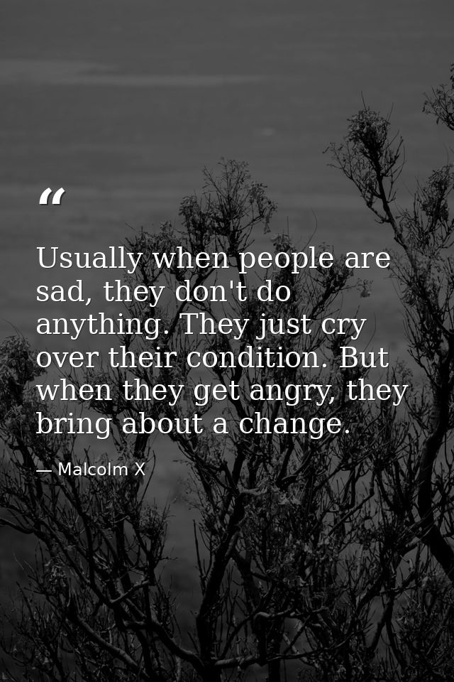 Usually when people are sad, they don't do anything. They just cry over their condition. But when they get angry, they b — Malcolm X