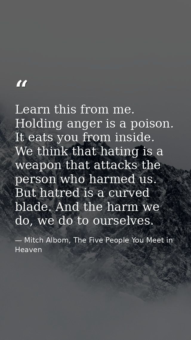 Learn this from me. Holding anger is a poison. It eats you from inside. We think that hating is a weapon that attacks th — Mitch Albom, The Five People You Meet in Heaven