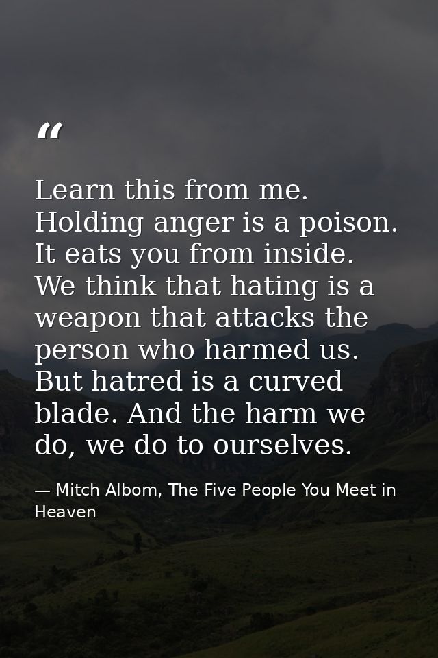 Learn this from me. Holding anger is a poison. It eats you from inside. We think that hating is a weapon that attacks th — Mitch Albom, The Five People You Meet in Heaven