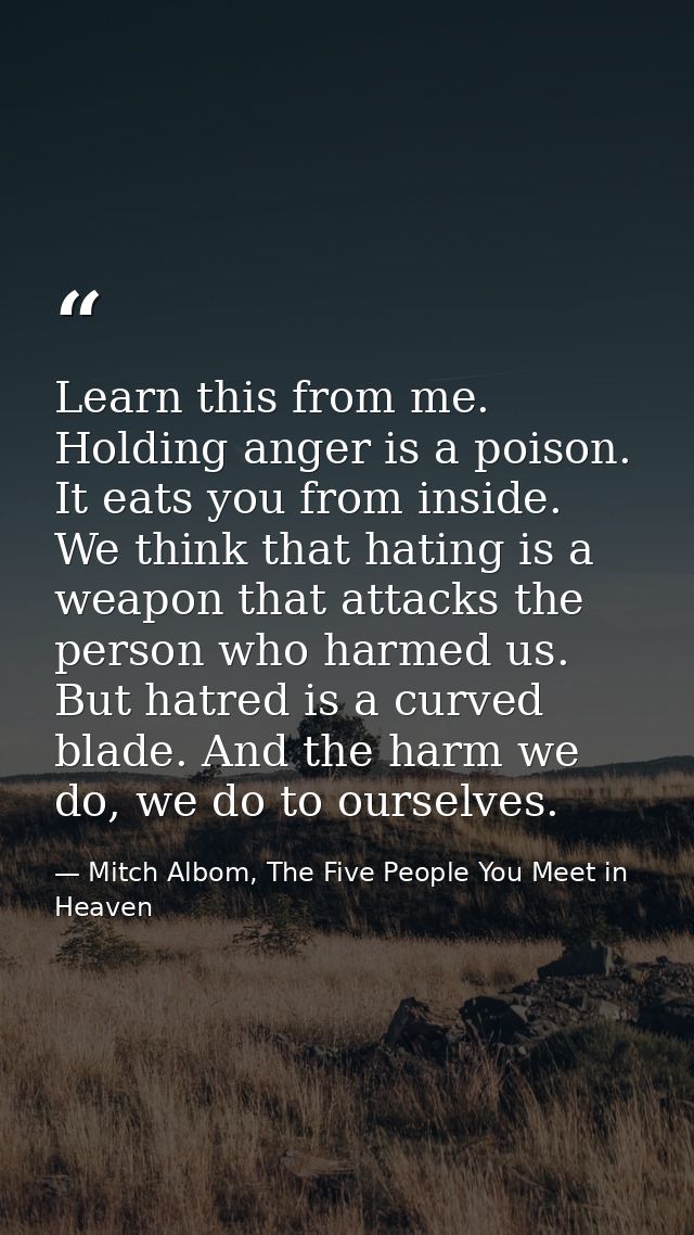 Learn this from me. Holding anger is a poison. It eats you from inside. We think that hating is a weapon that attacks th — Mitch Albom, The Five People You Meet in Heaven