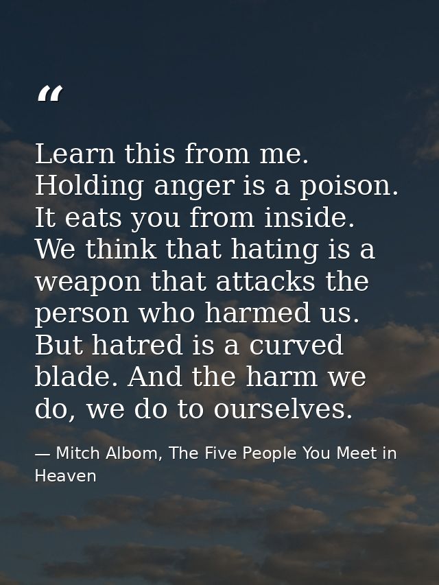 Learn this from me. Holding anger is a poison. It eats you from inside. We think that hating is a weapon that attacks th — Mitch Albom, The Five People You Meet in Heaven