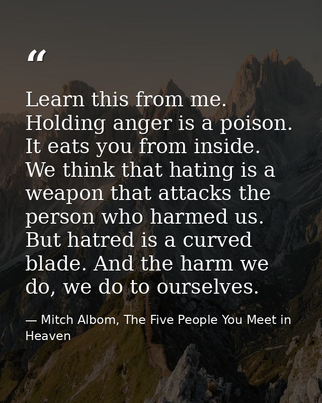 Learn this from me. Holding anger is a poison. It eats you from inside. We think that hating is a weapon that attacks th — Mitch Albom, The Five People You Meet in Heaven