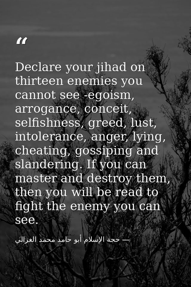 Declare your jihad on thirteen enemies you cannot see -egoism, arrogance, conceit, selfishness, greed, lust, intolerance — حجة الإسلام أبو حامد محمد الغزالي
