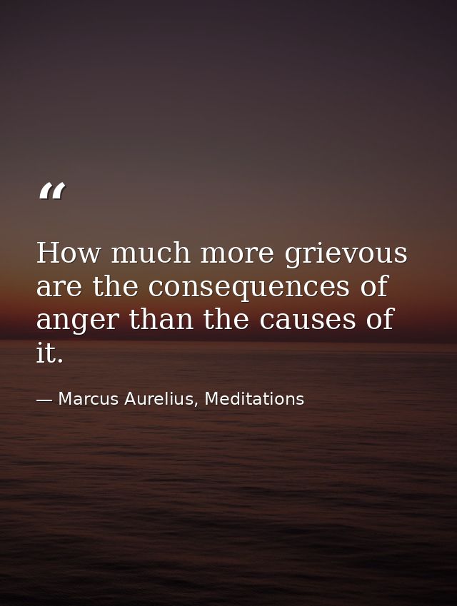 How much more grievous are the consequences of anger than the causes of it. — Marcus Aurelius, Meditations
