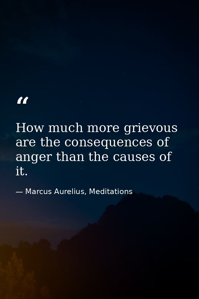 How much more grievous are the consequences of anger than the causes of it. — Marcus Aurelius, Meditations