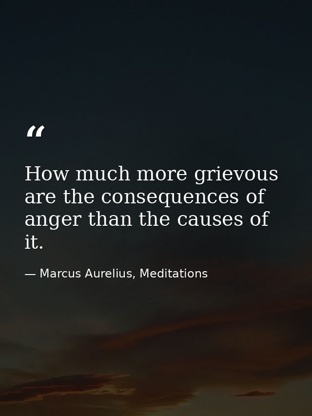 How much more grievous are the consequences of anger than the causes of it. — Marcus Aurelius, Meditations