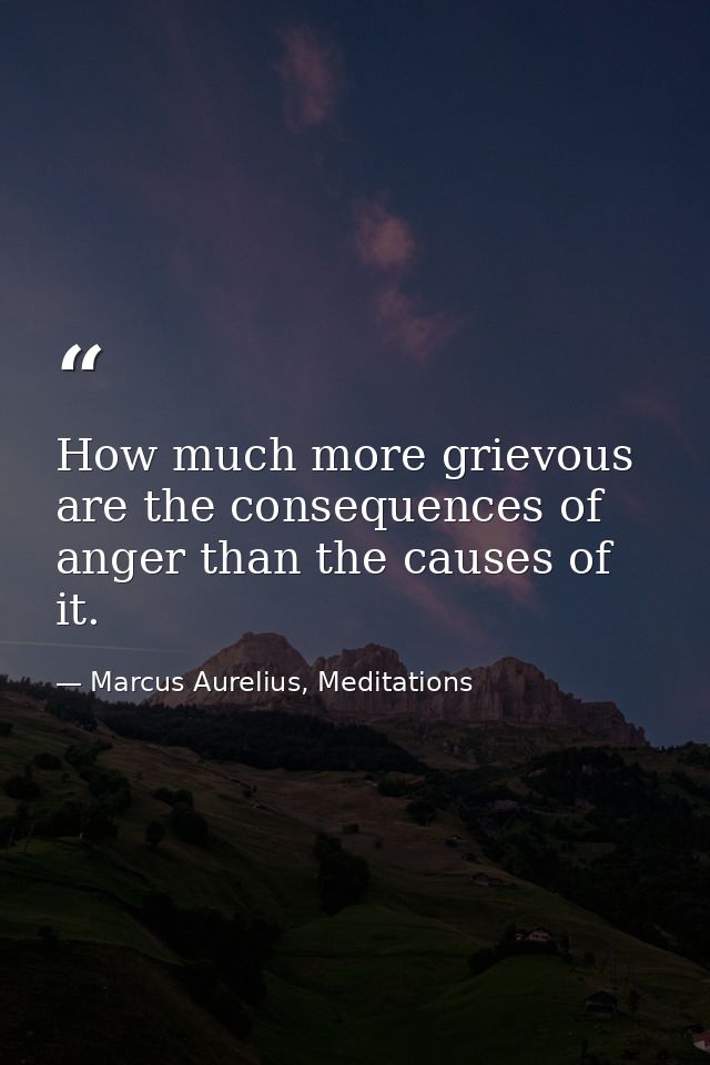 How much more grievous are the consequences of anger than the causes of it. — Marcus Aurelius, Meditations
