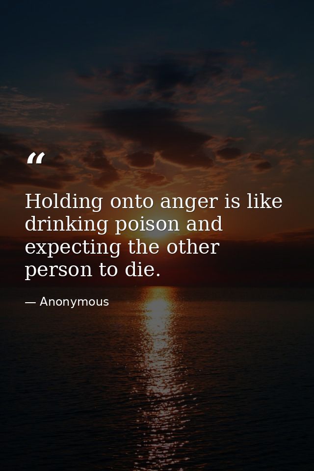 Holding onto anger is like drinking poison and expecting the other person to die. — Anonymous