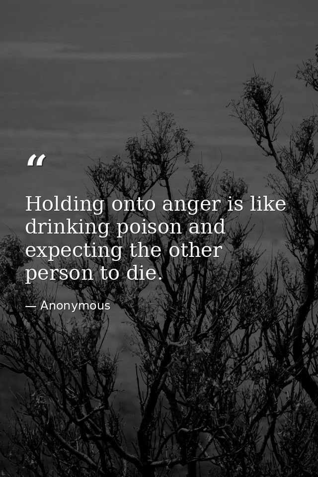 Holding onto anger is like drinking poison and expecting the other person to die. — Anonymous