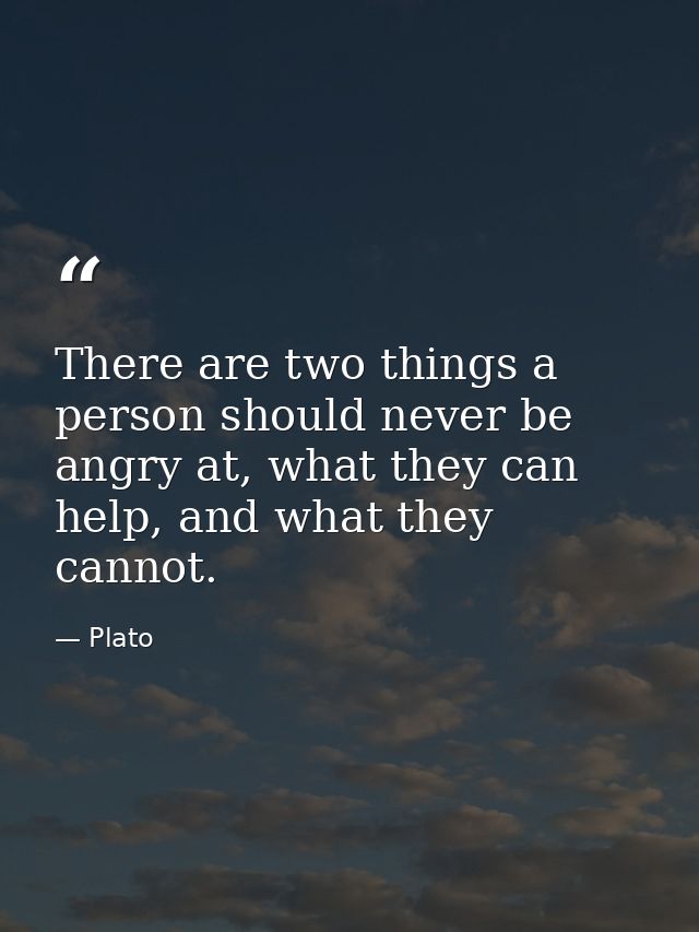 There are two things a person should never be angry at, what they can help, and what they cannot. — Plato