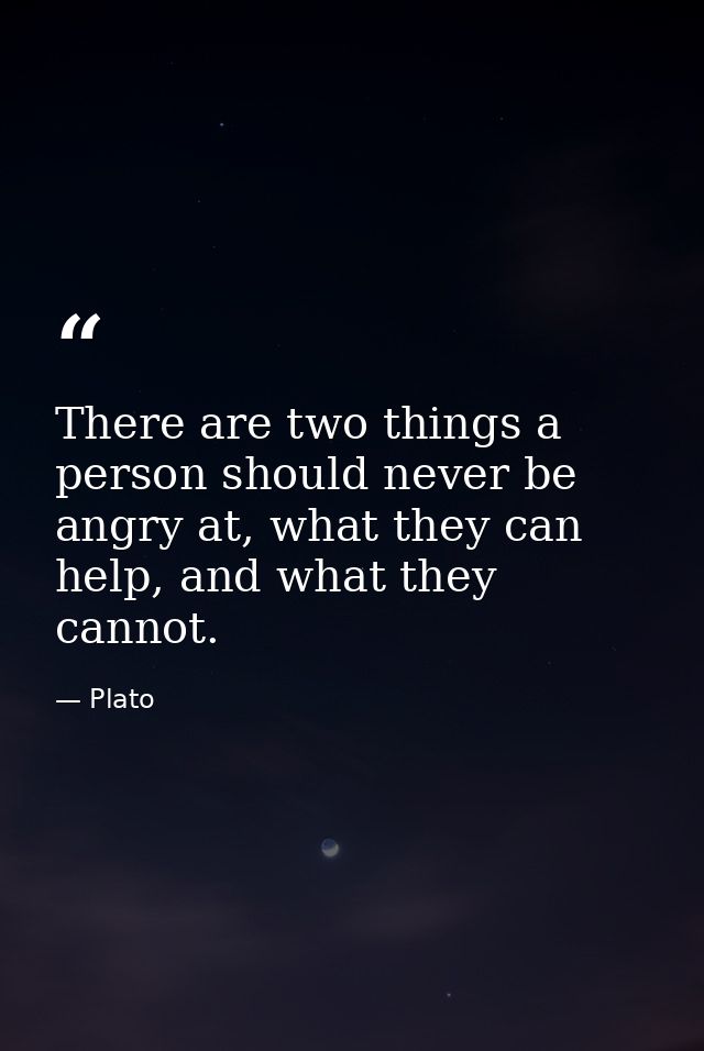 There are two things a person should never be angry at, what they can help, and what they cannot. — Plato