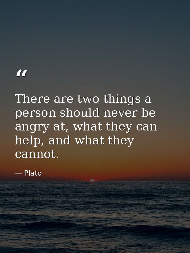 There are two things a person should never be angry at, what they can help, and what they cannot. — Plato