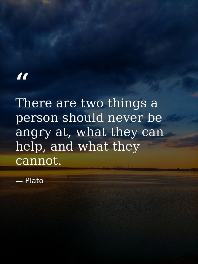 There are two things a person should never be angry at, what they can help, and what they cannot. — Plato