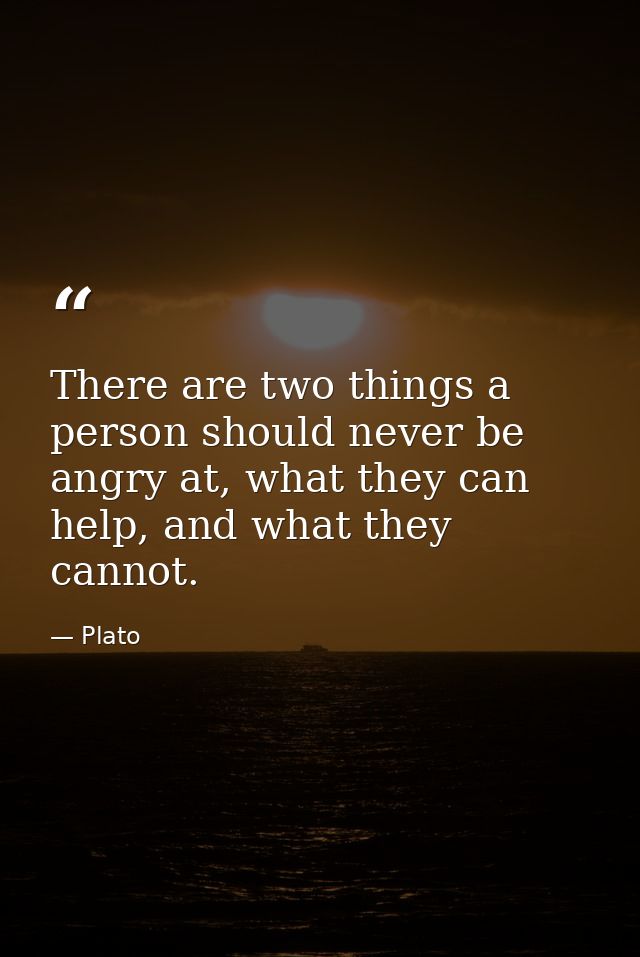 There are two things a person should never be angry at, what they can help, and what they cannot. — Plato