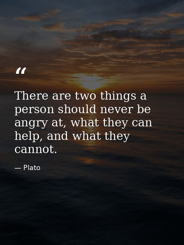 There are two things a person should never be angry at, what they can help, and what they cannot. — Plato
