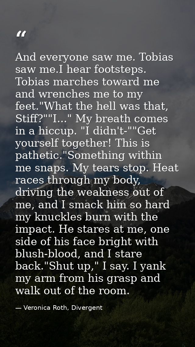 And everyone saw me. Tobias saw me.I hear footsteps. Tobias marches toward me and wrenches me to my feet."What the hell  — Veronica Roth, Divergent