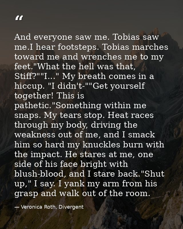 And everyone saw me. Tobias saw me.I hear footsteps. Tobias marches toward me and wrenches me to my feet."What the hell  — Veronica Roth, Divergent