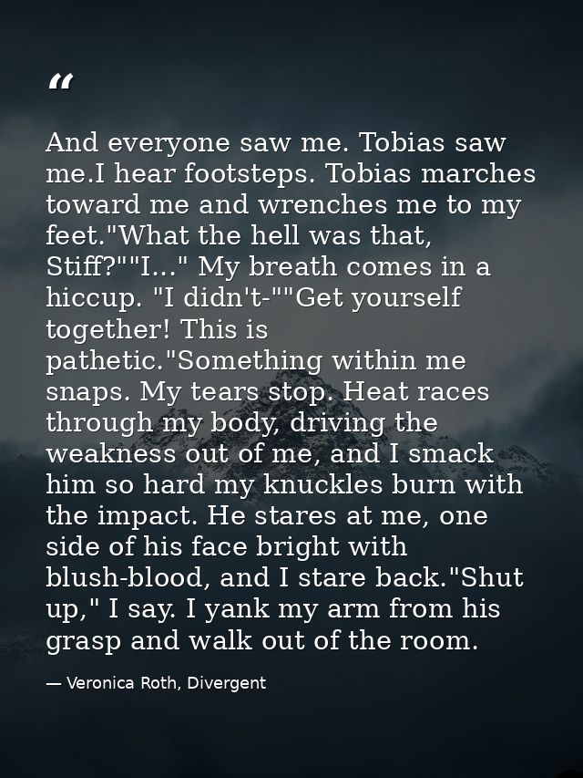 And everyone saw me. Tobias saw me.I hear footsteps. Tobias marches toward me and wrenches me to my feet."What the hell  — Veronica Roth, Divergent