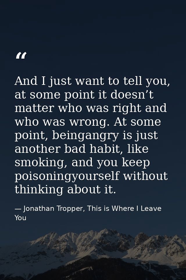 And I just want to tell you, at some point it doesn’t matter who was right and who was wrong. At some point, beingangry  — Jonathan Tropper, This is Where I Leave You