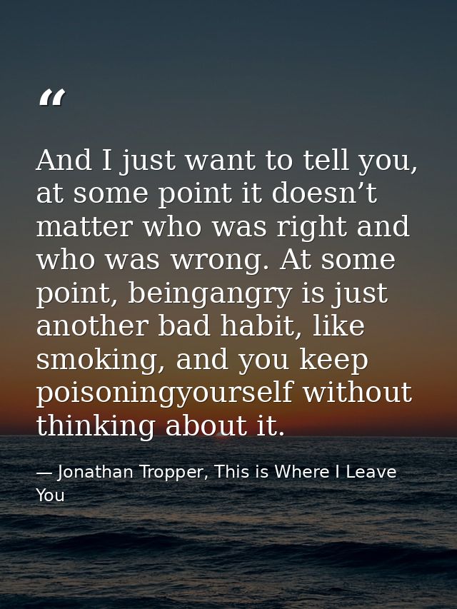 And I just want to tell you, at some point it doesn’t matter who was right and who was wrong. At some point, beingangry  — Jonathan Tropper, This is Where I Leave You