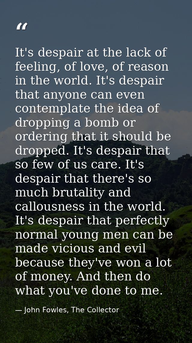 It's despair at the lack of feeling, of love, of reason in the world. It's despair that anyone can even contemplate the  — John Fowles, The Collector