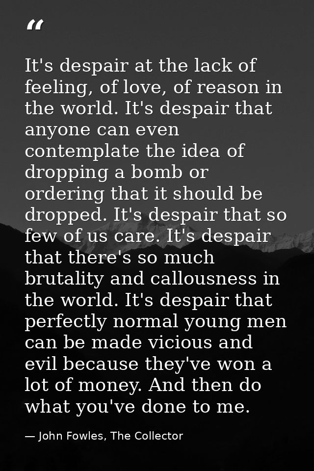 It's despair at the lack of feeling, of love, of reason in the world. It's despair that anyone can even contemplate the  — John Fowles, The Collector